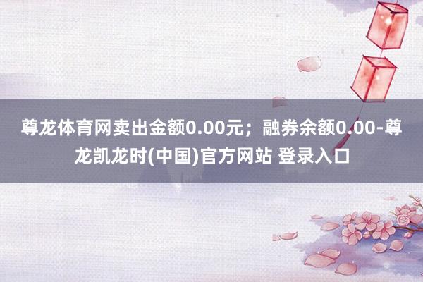 尊龙体育网卖出金额0.00元；融券余额0.00-尊龙凯龙时(中国)官方网站 登录入口