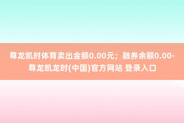 尊龙凯时体育卖出金额0.00元；融券余额0.00-尊龙凯龙时(中国)官方网站 登录入口