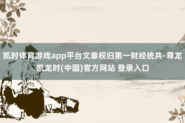 凯时体育游戏app平台文章权归第一财经统共-尊龙凯龙时(中国)官方网站 登录入口