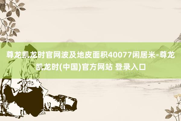 尊龙凯龙时官网波及地皮面积40077闲居米-尊龙凯龙时(中国)官方网站 登录入口