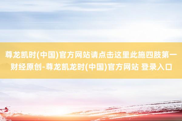 尊龙凯时(中国)官方网站请点击这里此施四肢第一财经原创-尊龙凯龙时(中国)官方网站 登录入口