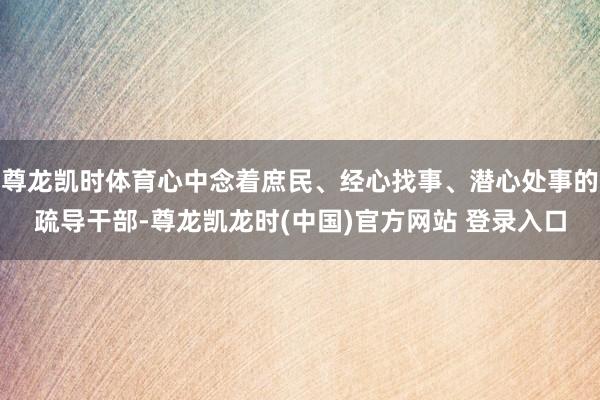 尊龙凯时体育心中念着庶民、经心找事、潜心处事的疏导干部-尊龙凯龙时(中国)官方网站 登录入口