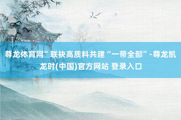 尊龙体育网”联袂高质料共建“一带全部”-尊龙凯龙时(中国)官方网站 登录入口