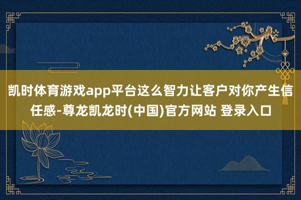 凯时体育游戏app平台这么智力让客户对你产生信任感-尊龙凯龙时(中国)官方网站 登录入口