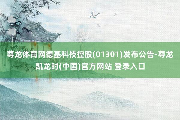 尊龙体育网德基科技控股(01301)发布公告-尊龙凯龙时(中国)官方网站 登录入口