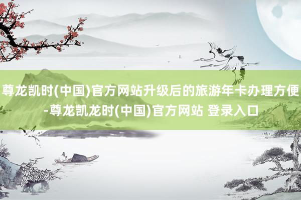 尊龙凯时(中国)官方网站升级后的旅游年卡办理方便-尊龙凯龙时(中国)官方网站 登录入口