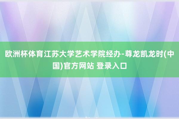 欧洲杯体育江苏大学艺术学院经办-尊龙凯龙时(中国)官方网站 登录入口