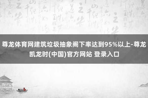 尊龙体育网建筑垃圾抽象阁下率达到95%以上-尊龙凯龙时(中国)官方网站 登录入口