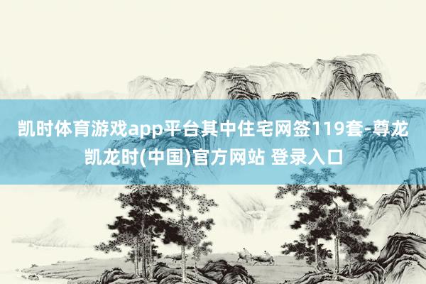 凯时体育游戏app平台其中住宅网签119套-尊龙凯龙时(中国)官方网站 登录入口