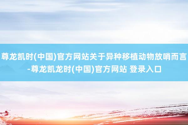 尊龙凯时(中国)官方网站关于异种移植动物放哨而言-尊龙凯龙时(中国)官方网站 登录入口