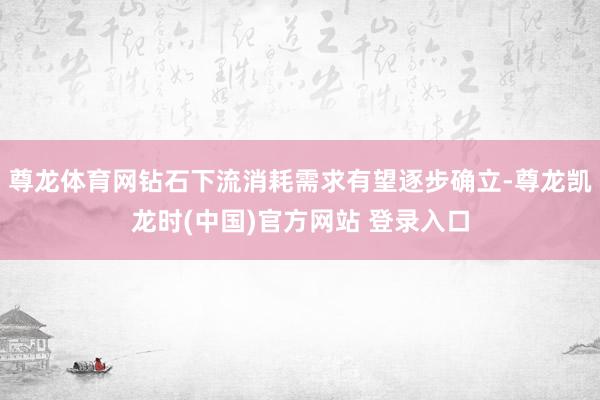 尊龙体育网钻石下流消耗需求有望逐步确立-尊龙凯龙时(中国)官方网站 登录入口
