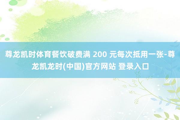尊龙凯时体育餐饮破费满 200 元每次抵用一张-尊龙凯龙时(中国)官方网站 登录入口