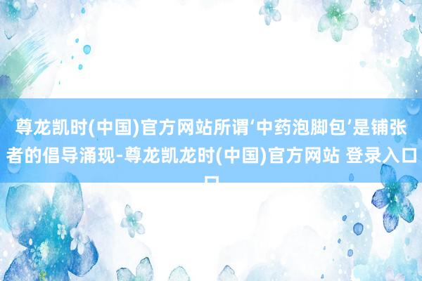 尊龙凯时(中国)官方网站所谓‘中药泡脚包’是铺张者的倡导涌现-尊龙凯龙时(中国)官方网站 登录入口