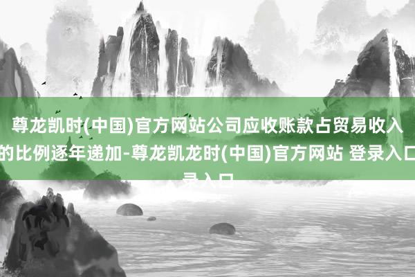 尊龙凯时(中国)官方网站公司应收账款占贸易收入的比例逐年递加-尊龙凯龙时(中国)官方网站 登录入口