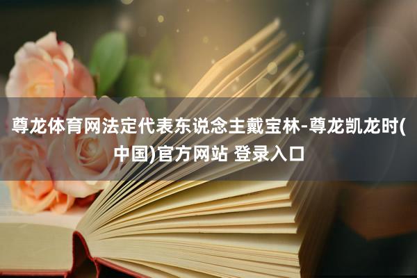 尊龙体育网法定代表东说念主戴宝林-尊龙凯龙时(中国)官方网站 登录入口