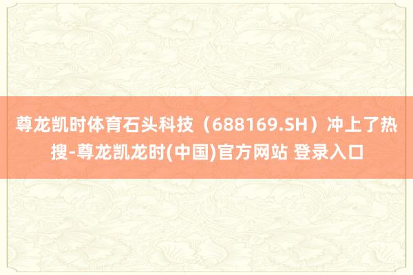 尊龙凯时体育石头科技（688169.SH）冲上了热搜-尊龙凯龙时(中国)官方网站 登录入口