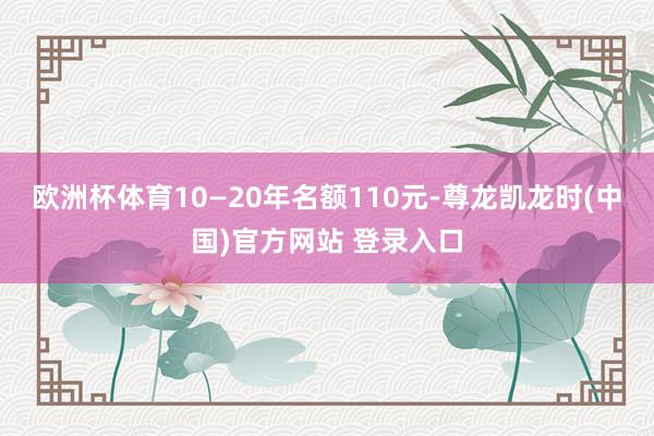欧洲杯体育10—20年名额110元-尊龙凯龙时(中国)官方网站 登录入口