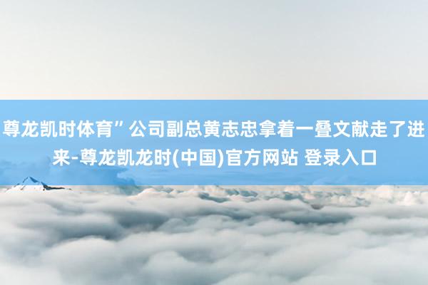 尊龙凯时体育”公司副总黄志忠拿着一叠文献走了进来-尊龙凯龙时(中国)官方网站 登录入口