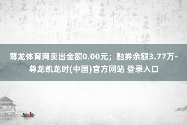 尊龙体育网卖出金额0.00元；融券余额3.77万-尊龙凯龙时(中国)官方网站 登录入口