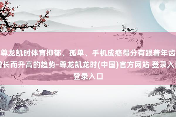 尊龙凯时体育抑郁、孤单、手机成瘾得分有跟着年齿增长而升高的趋势-尊龙凯龙时(中国)官方网站 登录入口