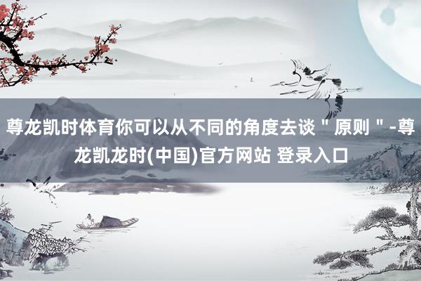 尊龙凯时体育你可以从不同的角度去谈＂原则＂-尊龙凯龙时(中国)官方网站 登录入口