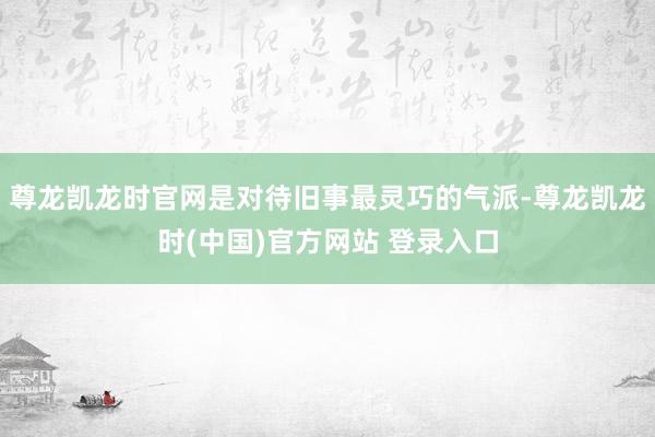 尊龙凯龙时官网是对待旧事最灵巧的气派-尊龙凯龙时(中国)官方网站 登录入口
