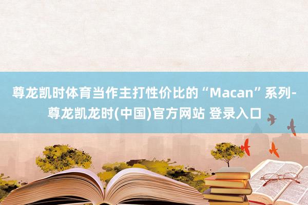尊龙凯时体育当作主打性价比的“Macan”系列-尊龙凯龙时(中国)官方网站 登录入口