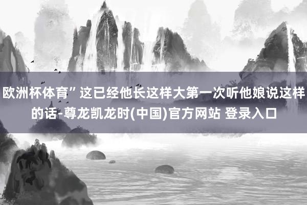 欧洲杯体育”这已经他长这样大第一次听他娘说这样的话-尊龙凯龙时(中国)官方网站 登录入口