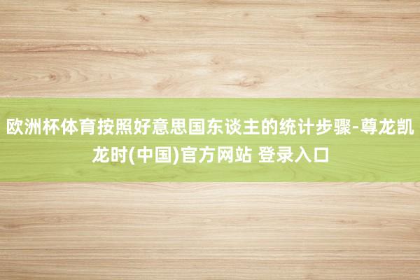 欧洲杯体育按照好意思国东谈主的统计步骤-尊龙凯龙时(中国)官方网站 登录入口