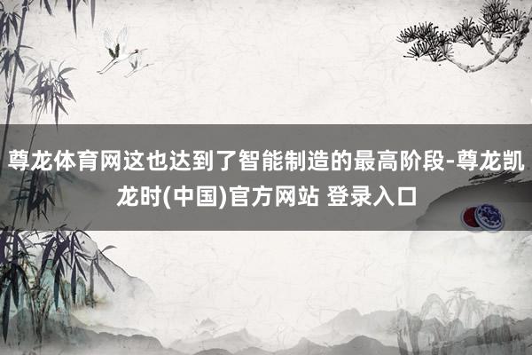 尊龙体育网这也达到了智能制造的最高阶段-尊龙凯龙时(中国)官方网站 登录入口