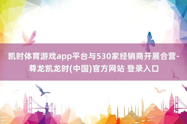 凯时体育游戏app平台与530家经销商开展合营-尊龙凯龙时(中国)官方网站 登录入口