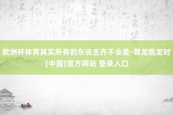 欧洲杯体育其实所有的东谈主齐不会差-尊龙凯龙时(中国)官方网站 登录入口