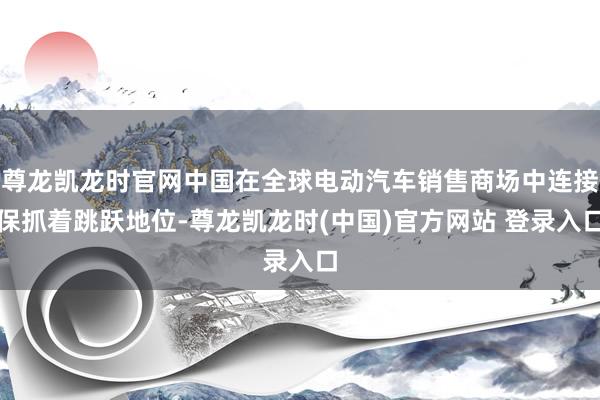 尊龙凯龙时官网中国在全球电动汽车销售商场中连接保抓着跳跃地位-尊龙凯龙时(中国)官方网站 登录入口