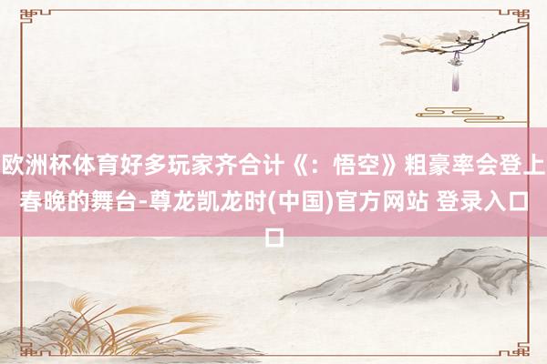 欧洲杯体育好多玩家齐合计《：悟空》粗豪率会登上春晚的舞台-尊龙凯龙时(中国)官方网站 登录入口