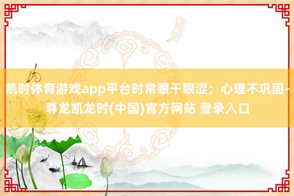 凯时体育游戏app平台时常眼干眼涩；心理不巩固-尊龙凯龙时(中国)官方网站 登录入口