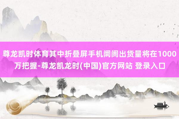 尊龙凯时体育其中折叠屏手机阛阓出货量将在1000万把握-尊龙凯龙时(中国)官方网站 登录入口