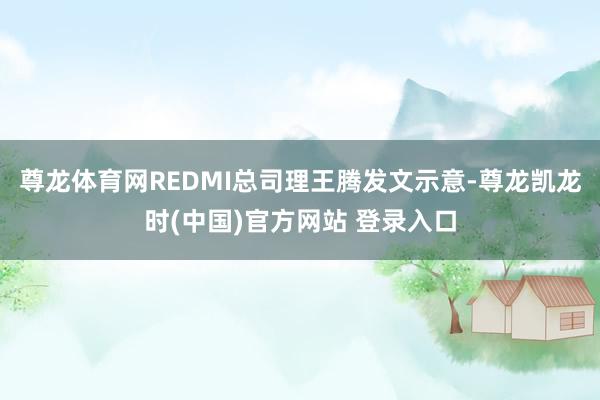 尊龙体育网REDMI总司理王腾发文示意-尊龙凯龙时(中国)官方网站 登录入口