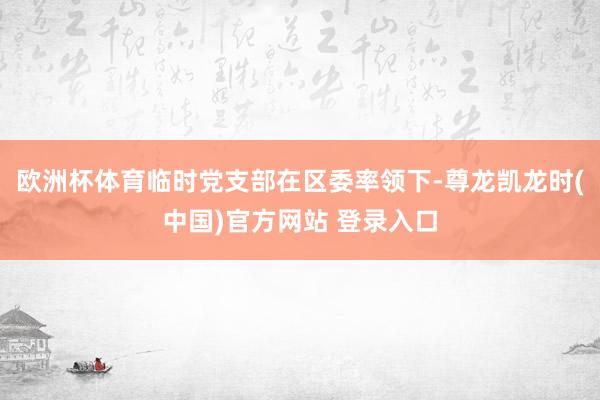 欧洲杯体育临时党支部在区委率领下-尊龙凯龙时(中国)官方网站 登录入口