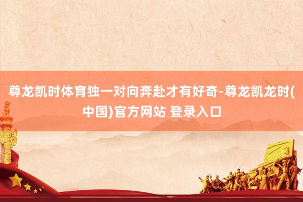 尊龙凯时体育独一对向奔赴才有好奇-尊龙凯龙时(中国)官方网站 登录入口