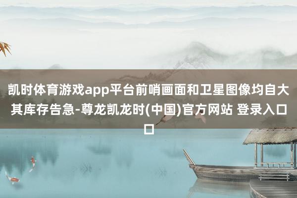 凯时体育游戏app平台前哨画面和卫星图像均自大其库存告急-尊龙凯龙时(中国)官方网站 登录入口