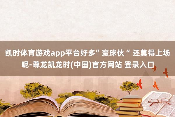 凯时体育游戏app平台好多”寰球伙“ 还莫得上场呢-尊龙凯龙时(中国)官方网站 登录入口