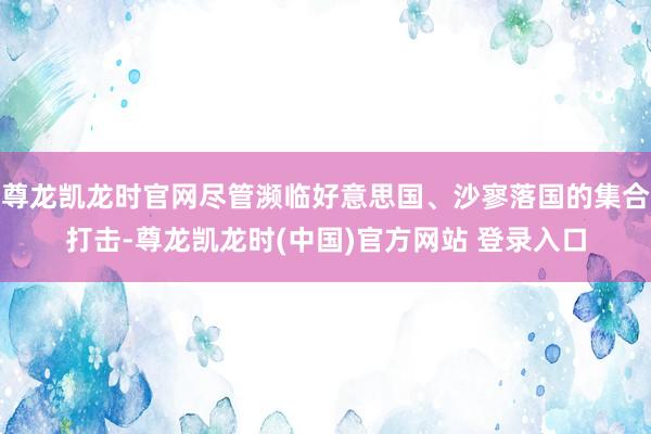 尊龙凯龙时官网尽管濒临好意思国、沙寥落国的集合打击-尊龙凯龙时(中国)官方网站 登录入口