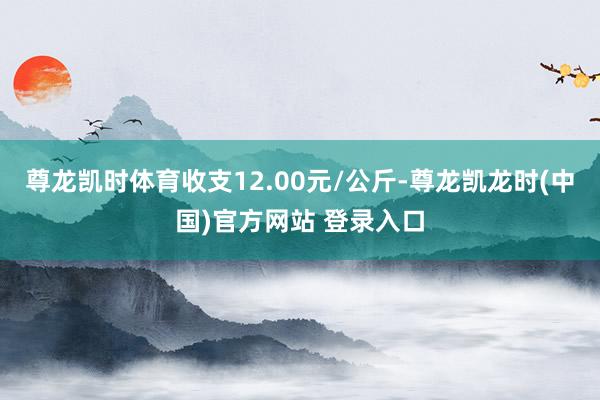 尊龙凯时体育收支12.00元/公斤-尊龙凯龙时(中国)官方网站 登录入口