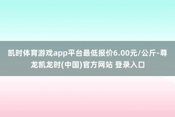 凯时体育游戏app平台最低报价6.00元/公斤-尊龙凯龙时(中国)官方网站 登录入口
