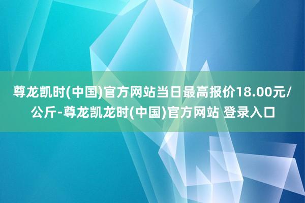 尊龙凯时(中国)官方网站当日最高报价18.00元/公斤-尊龙凯龙时(中国)官方网站 登录入口