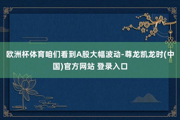 欧洲杯体育咱们看到A股大幅波动-尊龙凯龙时(中国)官方网站 登录入口