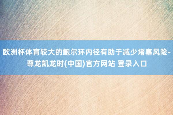 欧洲杯体育较大的鲍尔环内径有助于减少堵塞风险-尊龙凯龙时(中国)官方网站 登录入口