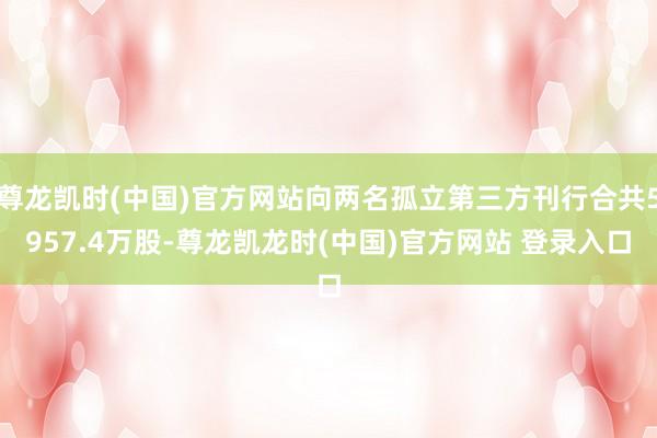 尊龙凯时(中国)官方网站向两名孤立第三方刊行合共5957.4万股-尊龙凯龙时(中国)官方网站 登录入口