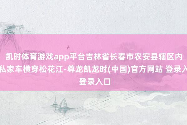凯时体育游戏app平台吉林省长春市农安县辖区内一私家车横穿松花江-尊龙凯龙时(中国)官方网站 登录入口