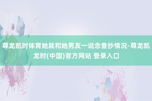 尊龙凯时体育她就和她男友一说念查抄情况-尊龙凯龙时(中国)官方网站 登录入口